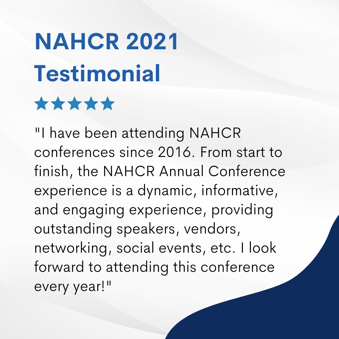   I have been attending NAHCR conferences since 2016. From start to finish, the NAHCR Annual Conference experience is a dynamic, informative, and engaging experience, providing outstanding speakers, vendors, networking, social events, etc. I look forward to attending this conference every year!